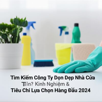 Tìm Kiếm Công Ty Dọn Dẹp Nhà Cửa Uy Tín? Kinh Nghiệm & Tiêu Chí Lựa Chọn Hàng Đầu 2024